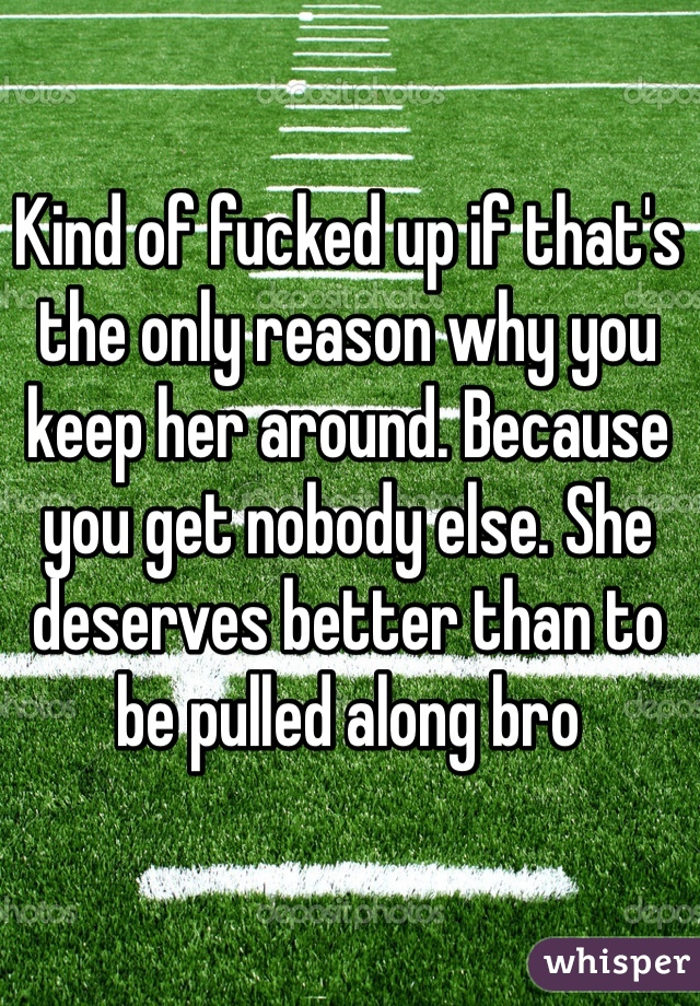 Kind of fucked up if that's the only reason why you keep her around. Because you get nobody else. She deserves better than to be pulled along bro