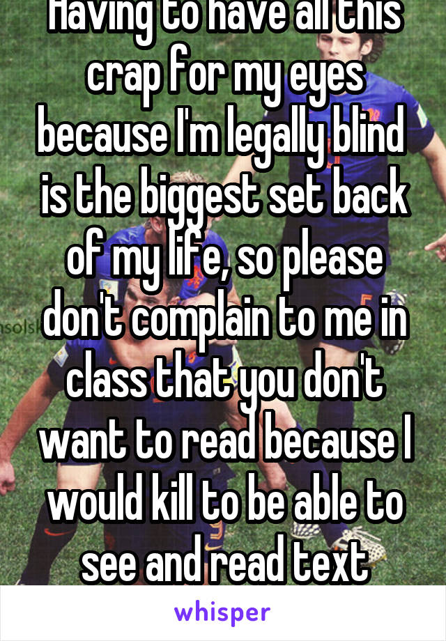 Having to have all this crap for my eyes because I'm legally blind  is the biggest set back of my life, so please don't complain to me in class that you don't want to read because I would kill to be able to see and read text normally. 