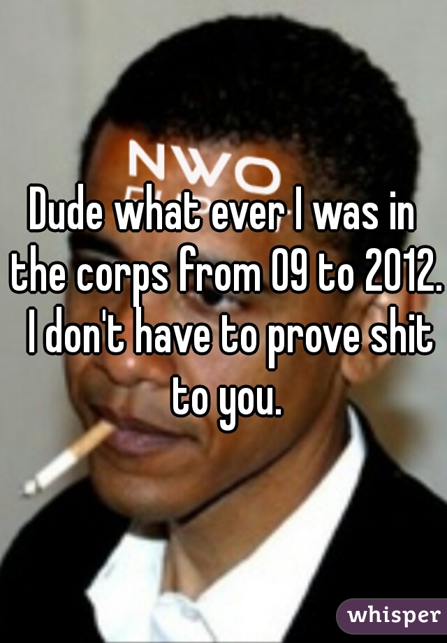 Dude what ever I was in the corps from 09 to 2012.  I don't have to prove shit to you.