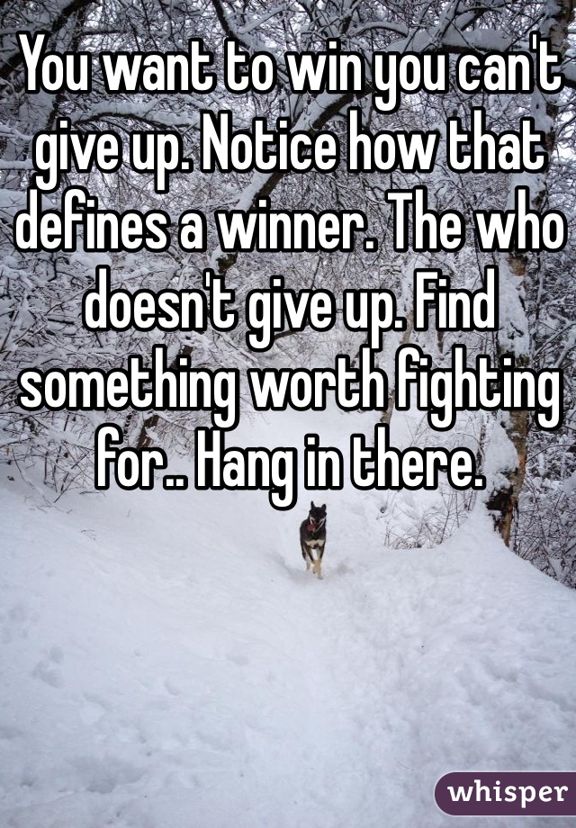 You want to win you can't give up. Notice how that defines a winner. The who doesn't give up. Find something worth fighting for.. Hang in there. 