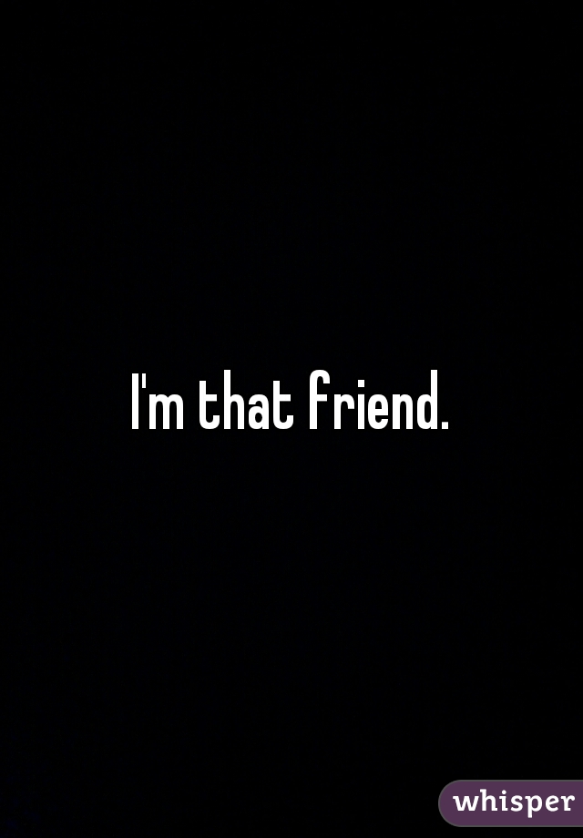 I'm that friend.