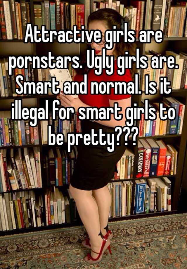 Attractive girls are pornstars. Ugly girls are. Smart and normal. Is it illegal for smart girls to be pretty???  