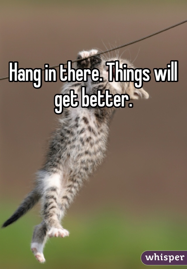 Hang in there. Things will get better.