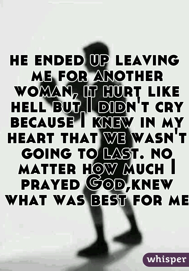 he ended up leaving me for another woman, it hurt like hell but I didn't cry because I knew in my heart that we wasn't going to last. no matter how much I prayed God,knew what was best for me.