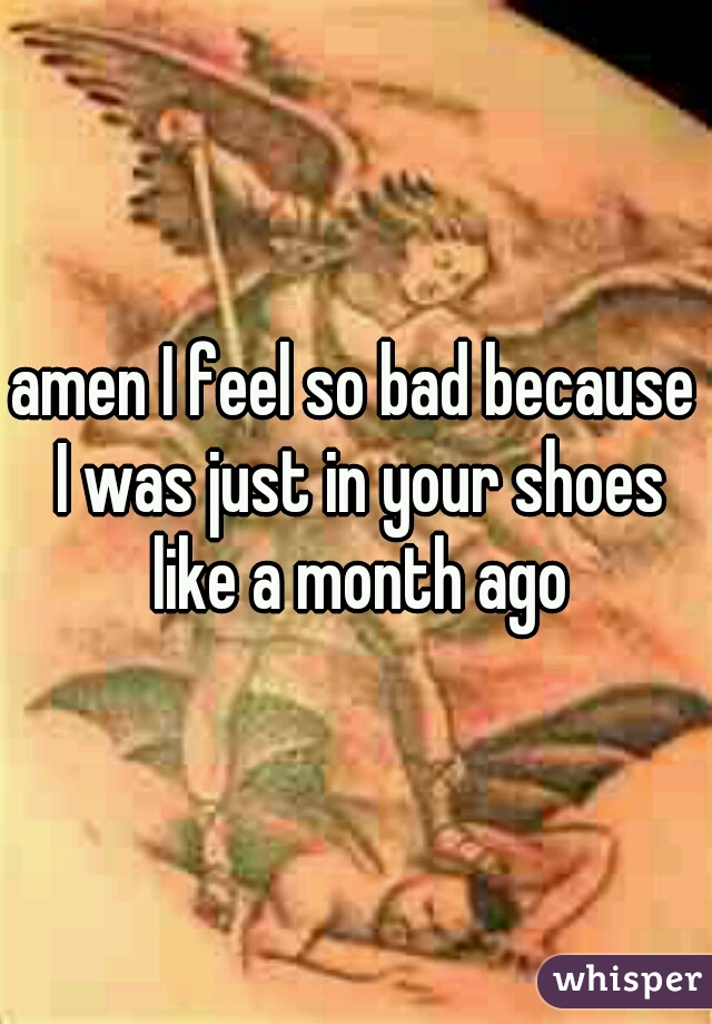 
amen I feel so bad because I was just in your shoes like a month ago