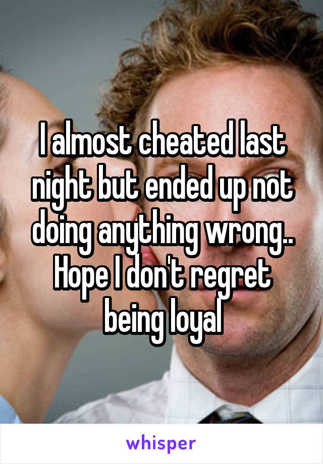 I almost cheated last night but ended up not doing anything wrong.. Hope I don't regret being loyal