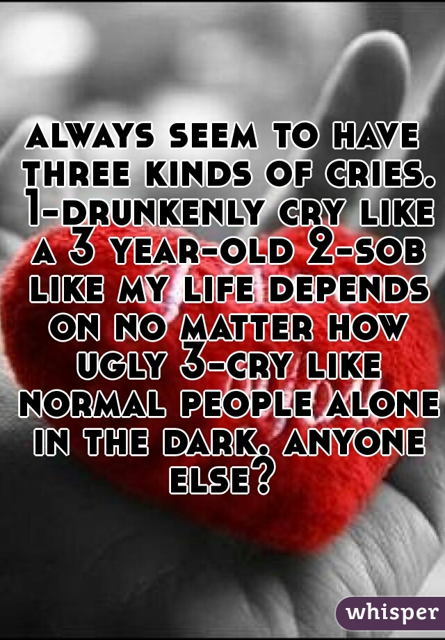 always seem to have three kinds of cries. 1-drunkenly cry like a 3 year-old 2-sob like my life depends on no matter how ugly 3-cry like normal people alone in the dark. anyone else? 