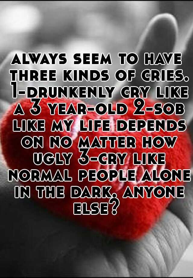 always seem to have three kinds of cries. 1-drunkenly cry like a 3 year-old 2-sob like my life depends on no matter how ugly 3-cry like normal people alone in the dark. anyone else? 