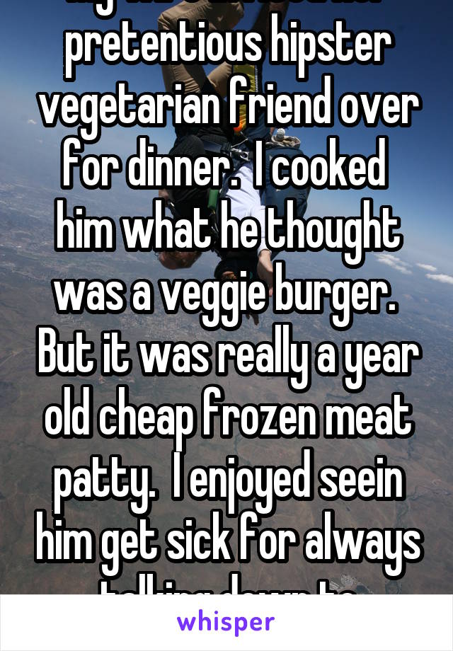 My wife invited her pretentious hipster vegetarian friend over for dinner.  I cooked  him what he thought was a veggie burger.  But it was really a year old cheap frozen meat patty.  I enjoyed seein him get sick for always talking down to everyone. 