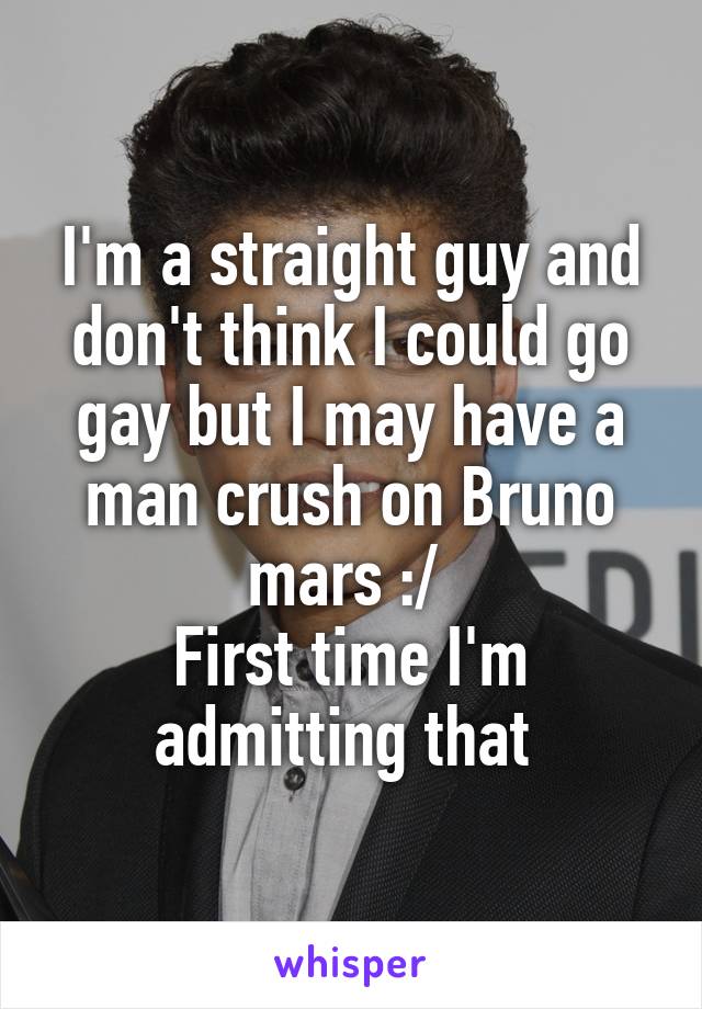 I'm a straight guy and don't think I could go gay but I may have a man crush on Bruno mars :/ 
First time I'm admitting that 