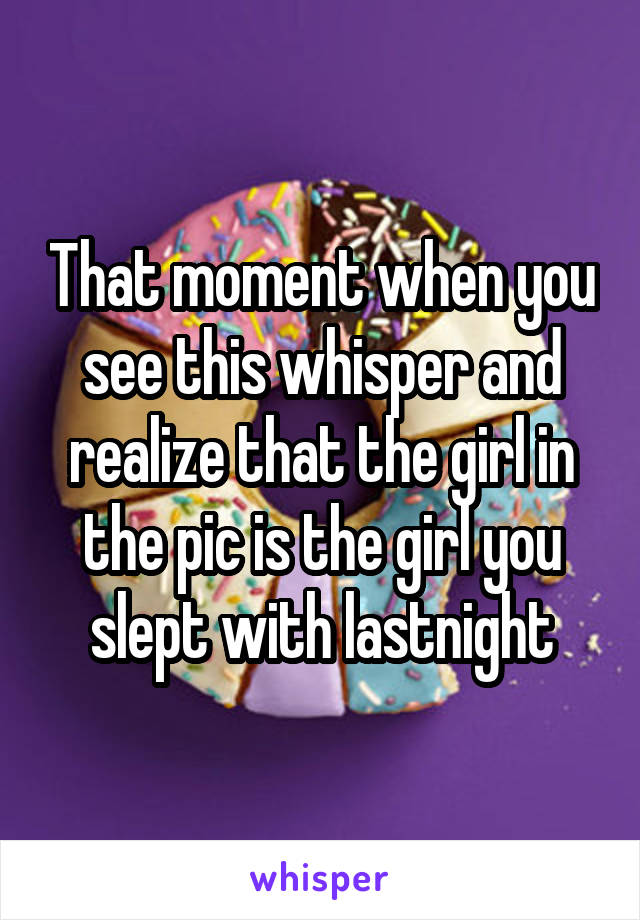 That moment when you see this whisper and realize that the girl in the pic is the girl you slept with lastnight