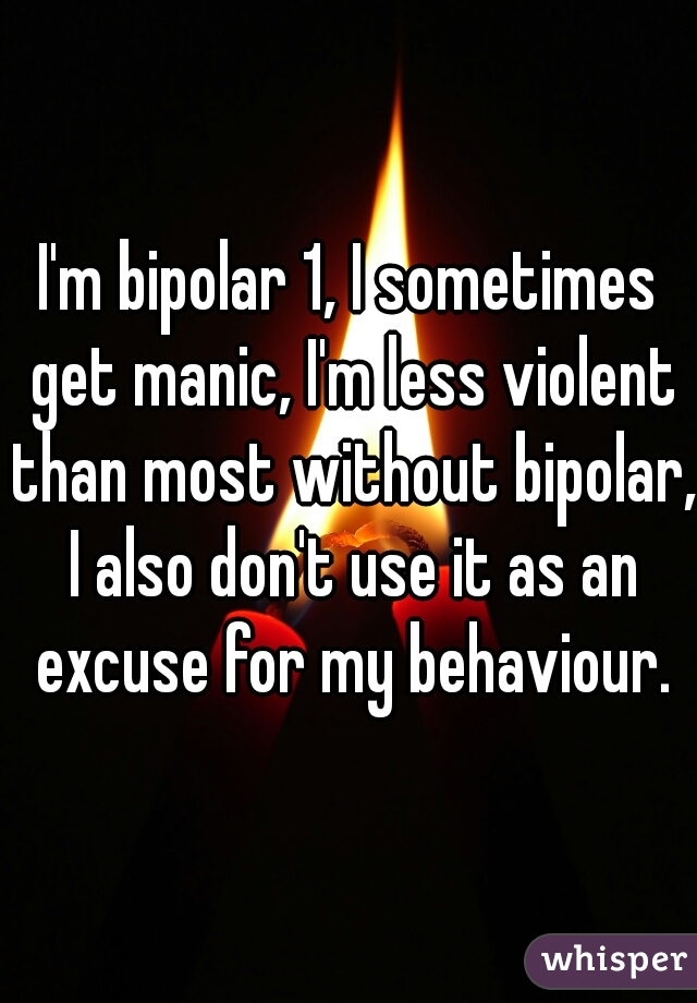 I'm bipolar 1, I sometimes get manic, I'm less violent than most without bipolar, I also don't use it as an excuse for my behaviour.