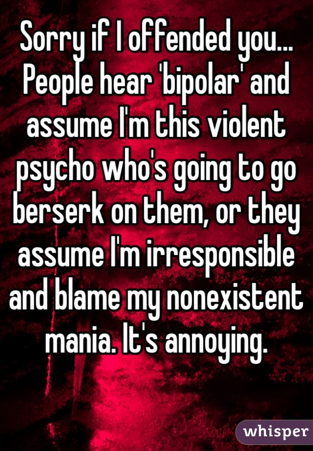 Sorry if I offended you... People hear 'bipolar' and assume I'm this violent psycho who's going to go berserk on them, or they assume I'm irresponsible and blame my nonexistent mania. It's annoying. 