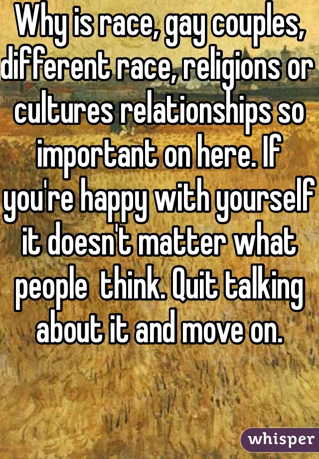 Why is race, gay couples, different race, religions or cultures relationships so important on here. If you're happy with yourself it doesn't matter what people  think. Quit talking about it and move on.