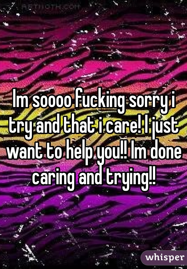 Im soooo fucking sorry i try and that i care! I just want to help you!! Im done caring and trying!!