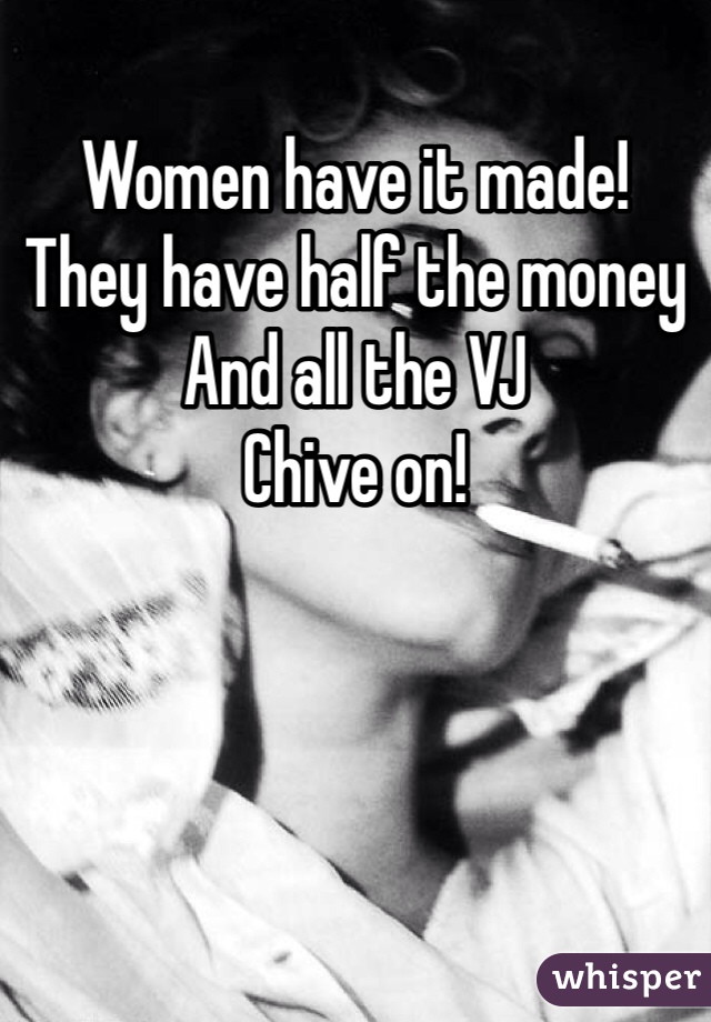 Women have it made!
They have half the money
And all the VJ
Chive on!