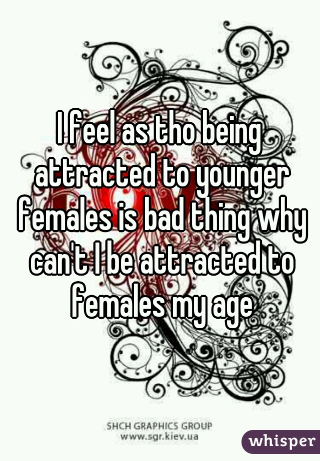 I feel as tho being attracted to younger females is bad thing why can't I be attracted to females my age