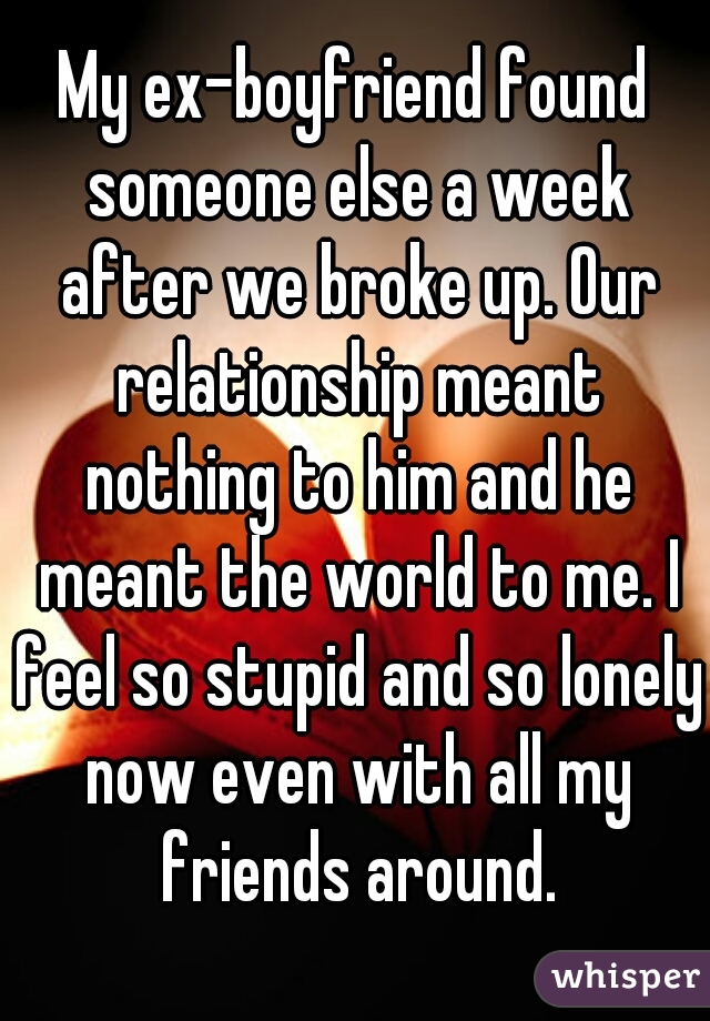 My ex-boyfriend found someone else a week after we broke up. Our relationship meant nothing to him and he meant the world to me. I feel so stupid and so lonely now even with all my friends around.