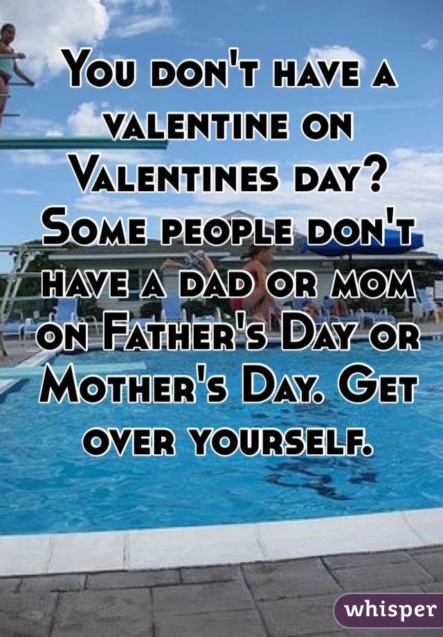 You don't have a valentine on Valentines day? Some people don't have a dad or mom on Father's Day or Mother's Day. Get over yourself. 