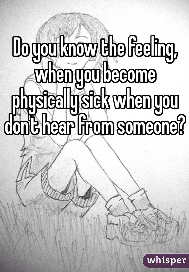 Do you know the feeling, when you become physically sick when you don't hear from someone? 