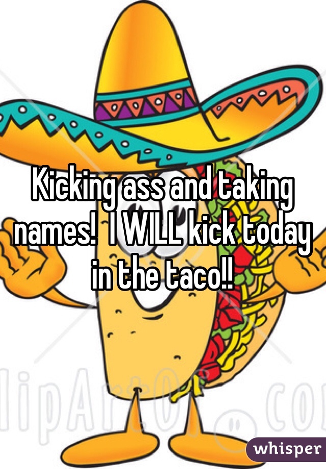 Kicking ass and taking names!  I WILL kick today in the taco!!