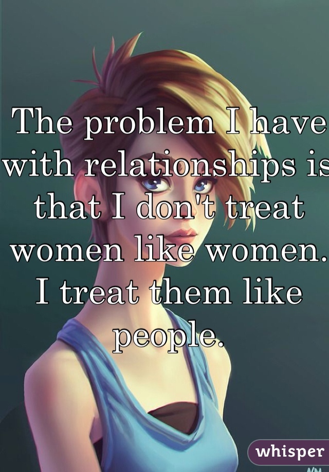 The problem I have with relationships is that I don't treat women like women. I treat them like people.