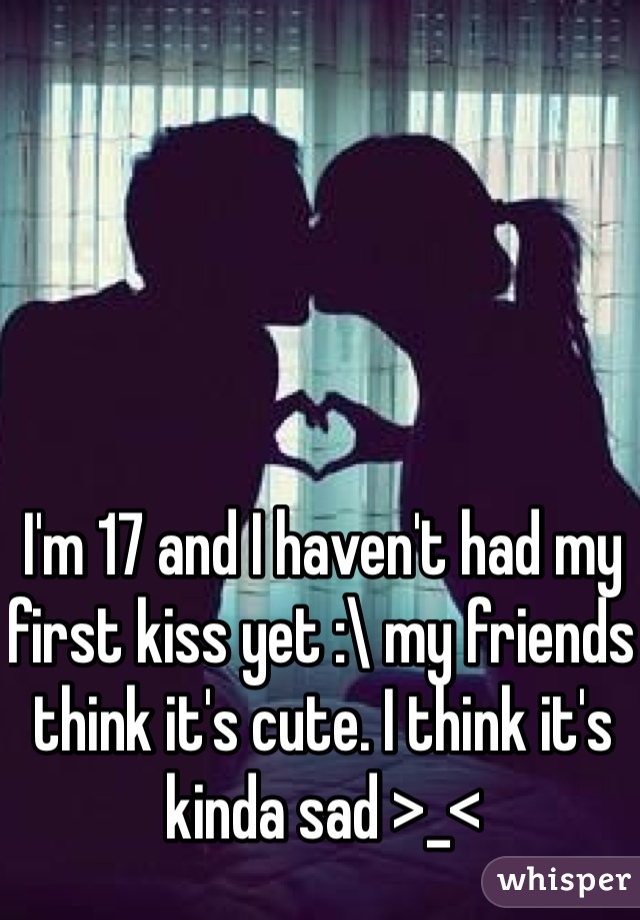 I'm 17 and I haven't had my first kiss yet :\ my friends think it's cute. I think it's kinda sad >_<
