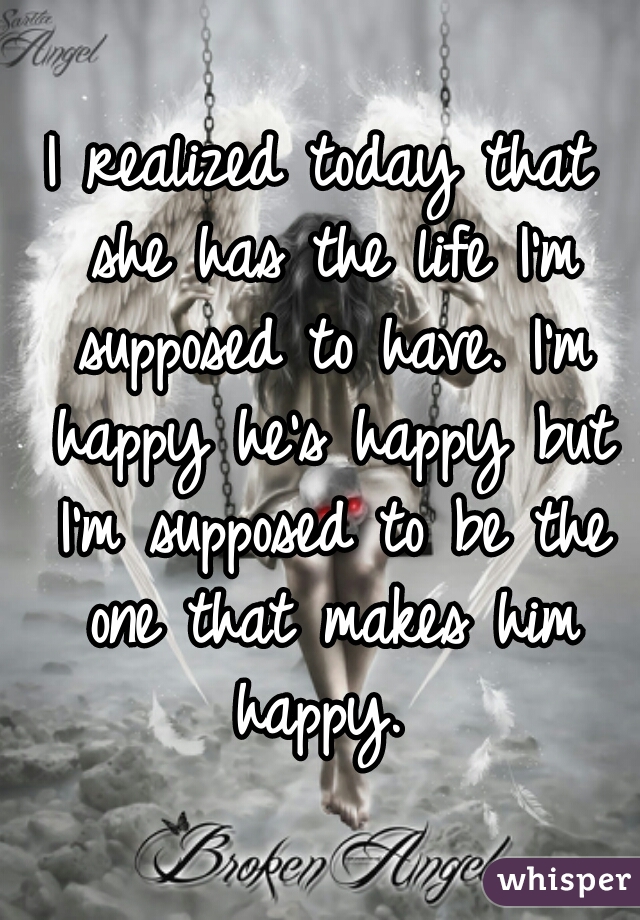 I realized today that she has the life I'm supposed to have. I'm happy he's happy but I'm supposed to be the one that makes him happy. 