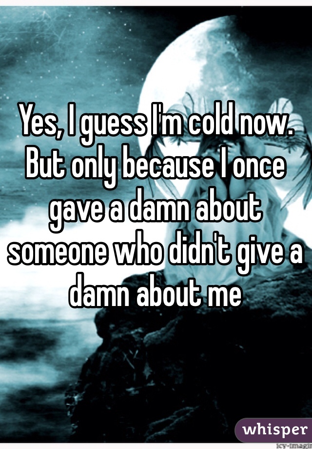 Yes, I guess I'm cold now. But only because I once gave a damn about someone who didn't give a damn about me