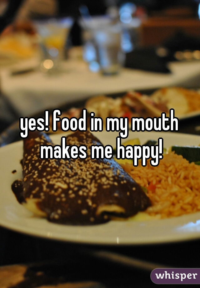 yes! food in my mouth makes me happy!