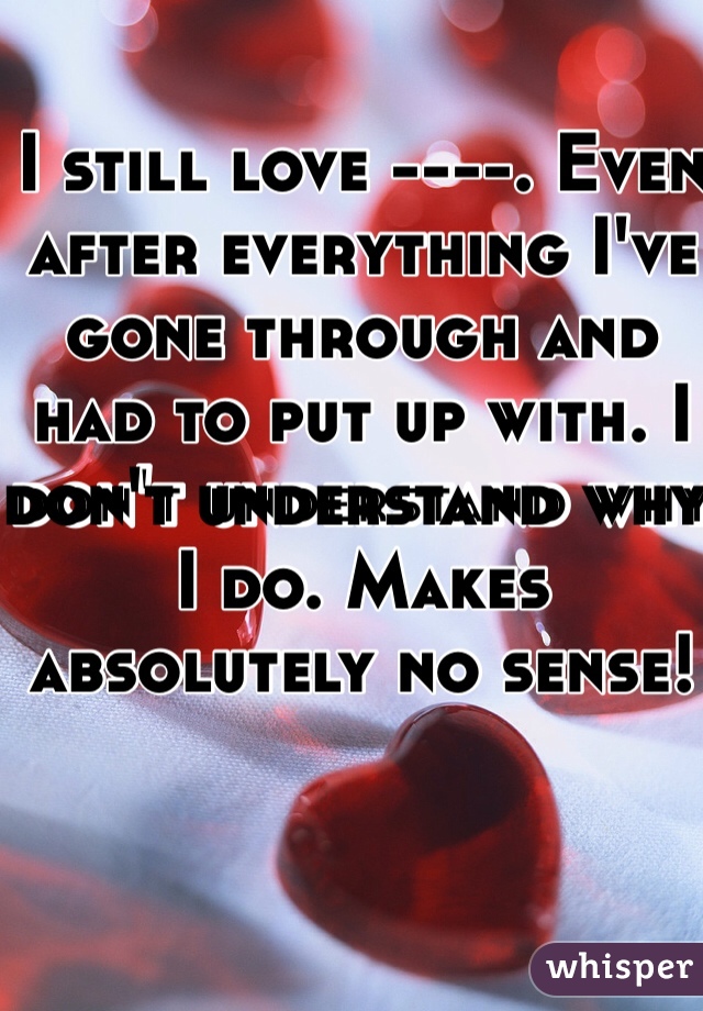 I still love ----. Even after everything I've gone through and had to put up with. I don't understand why I do. Makes absolutely no sense! 