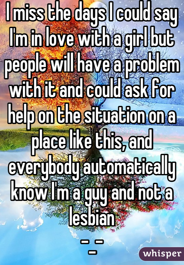 I miss the days I could say I'm in love with a girl but people will have a problem with it and could ask for help on the situation on a place like this, and everybody automatically know I'm a guy and not a lesbian 
-_-