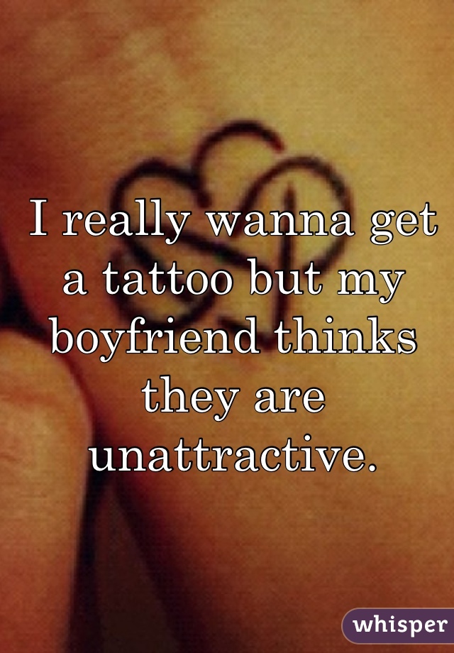 I really wanna get a tattoo but my boyfriend thinks they are unattractive.