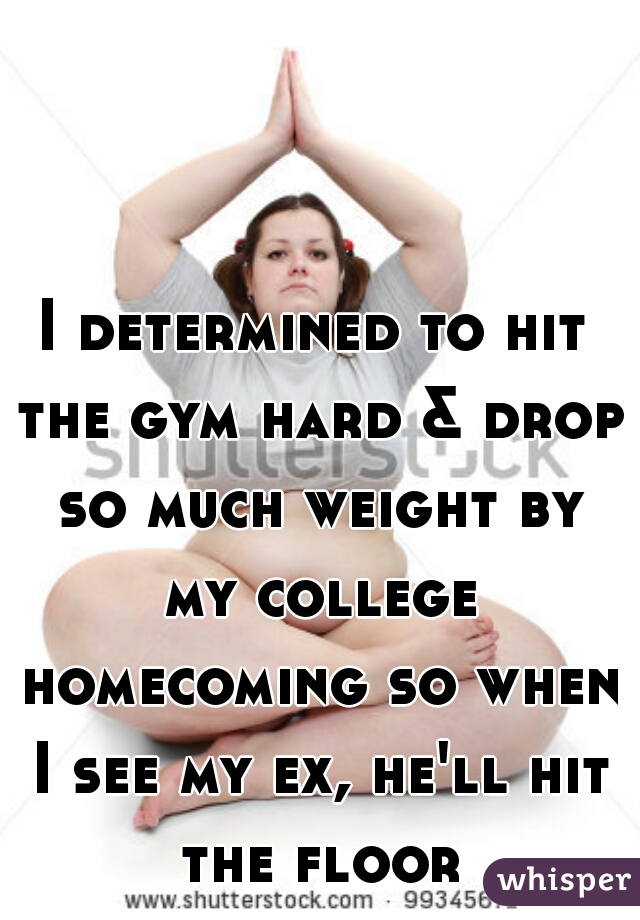 I determined to hit the gym hard & drop so much weight by my college homecoming so when I see my ex, he'll hit the floor 