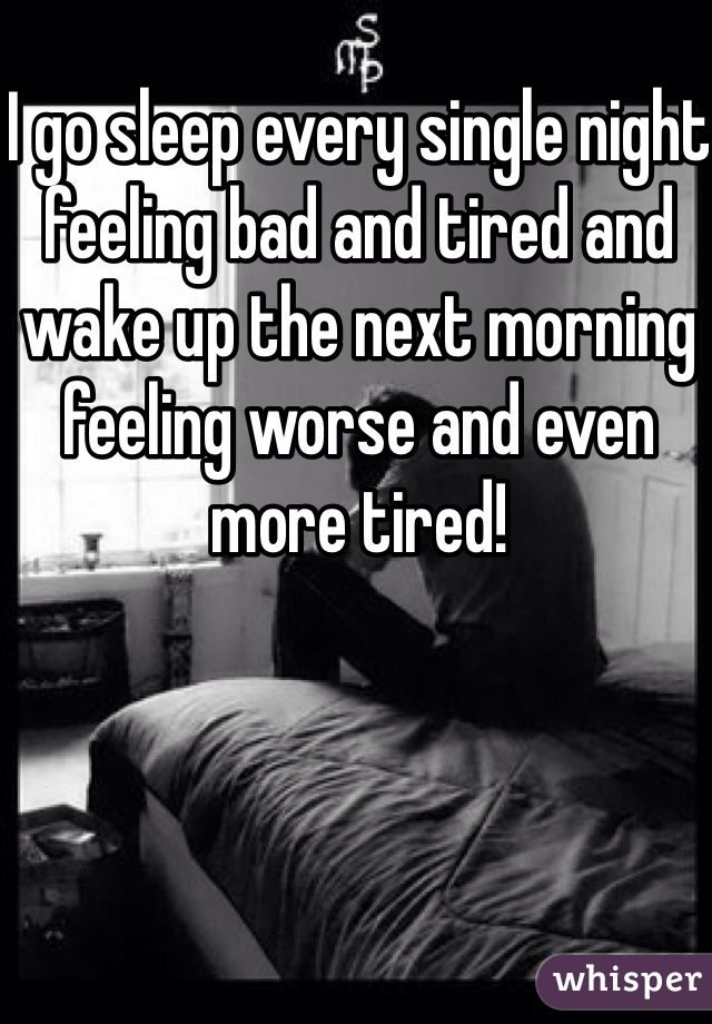 I go sleep every single night feeling bad and tired and wake up the next morning feeling worse and even more tired!