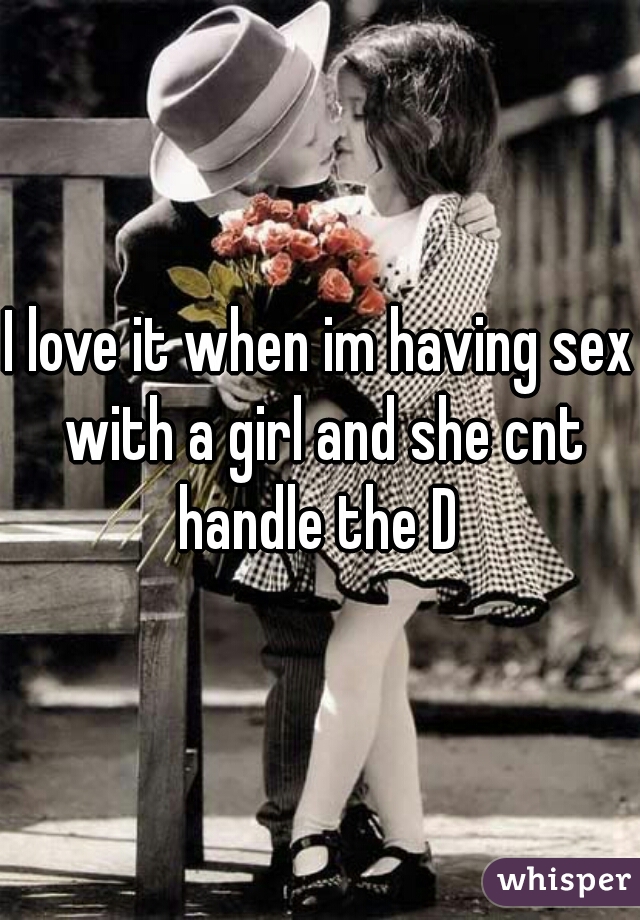 I love it when im having sex with a girl and she cnt handle the D 