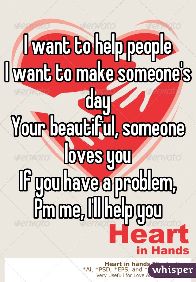 I want to help people
I want to make someone's day
Your beautiful, someone loves you 
If you have a problem,
Pm me, I'll help you