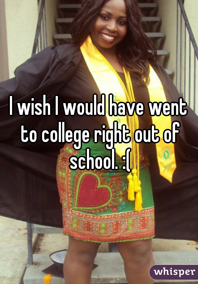 I wish I would have went to college right out of school. :(