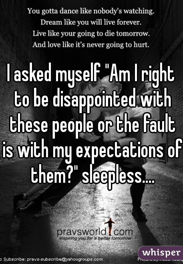 I asked myself "Am I right to be disappointed with these people or the fault is with my expectations of them?" sleepless....