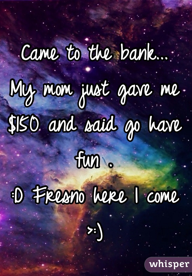 Came to the bank...
My mom just gave me $150 and said go have fun . 
:D Fresno here I come >:) 