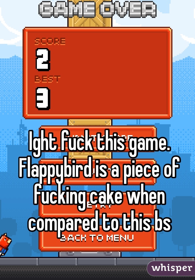 Ight fuck this game. Flappybird is a piece of fucking cake when compared to this bs