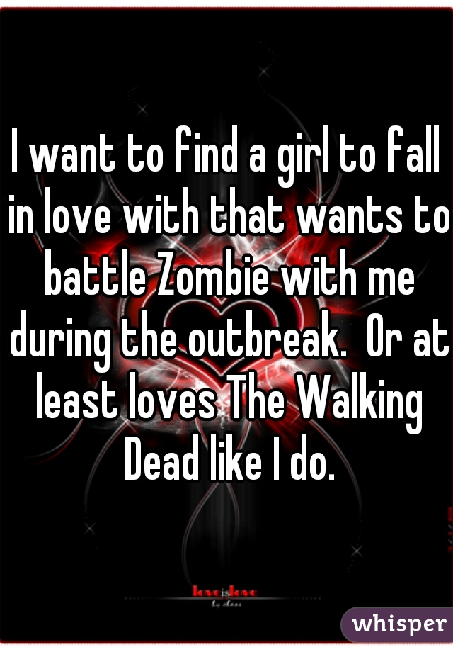 I want to find a girl to fall in love with that wants to battle Zombie with me during the outbreak.  Or at least loves The Walking Dead like I do.
