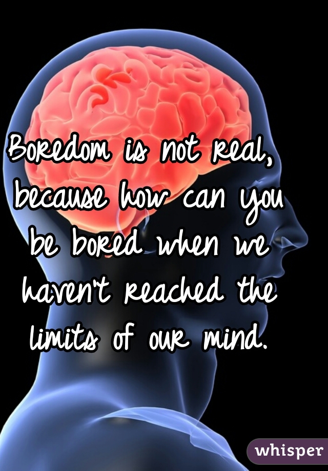 Boredom is not real, because how can you be bored when we haven't reached the limits of our mind.
