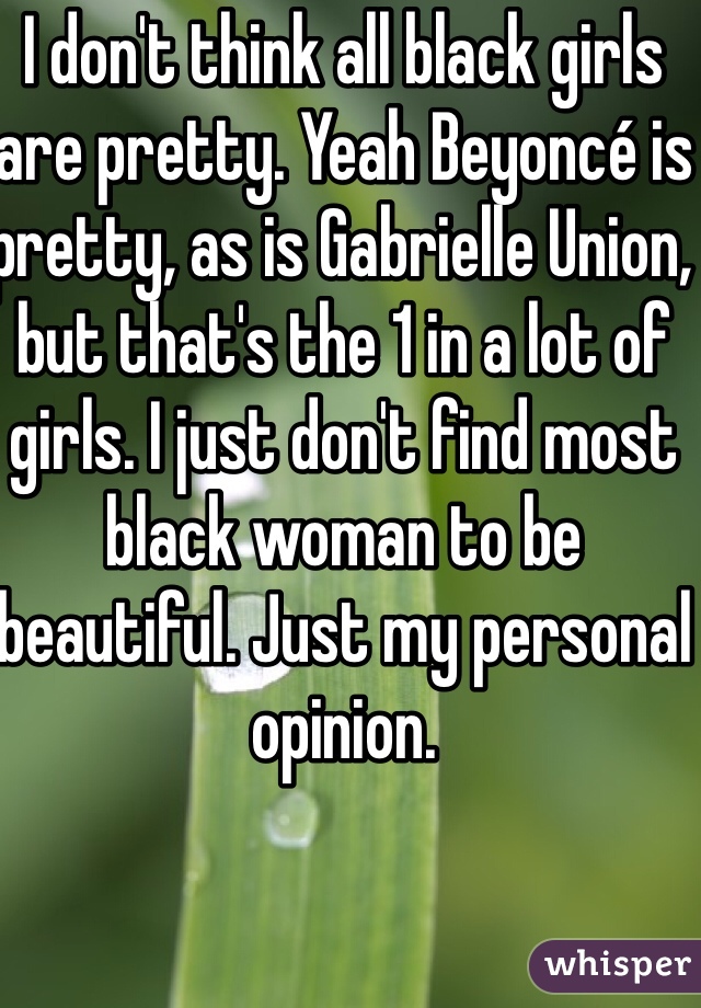 I don't think all black girls are pretty. Yeah Beyoncé is pretty, as is Gabrielle Union, but that's the 1 in a lot of girls. I just don't find most black woman to be beautiful. Just my personal opinion. 