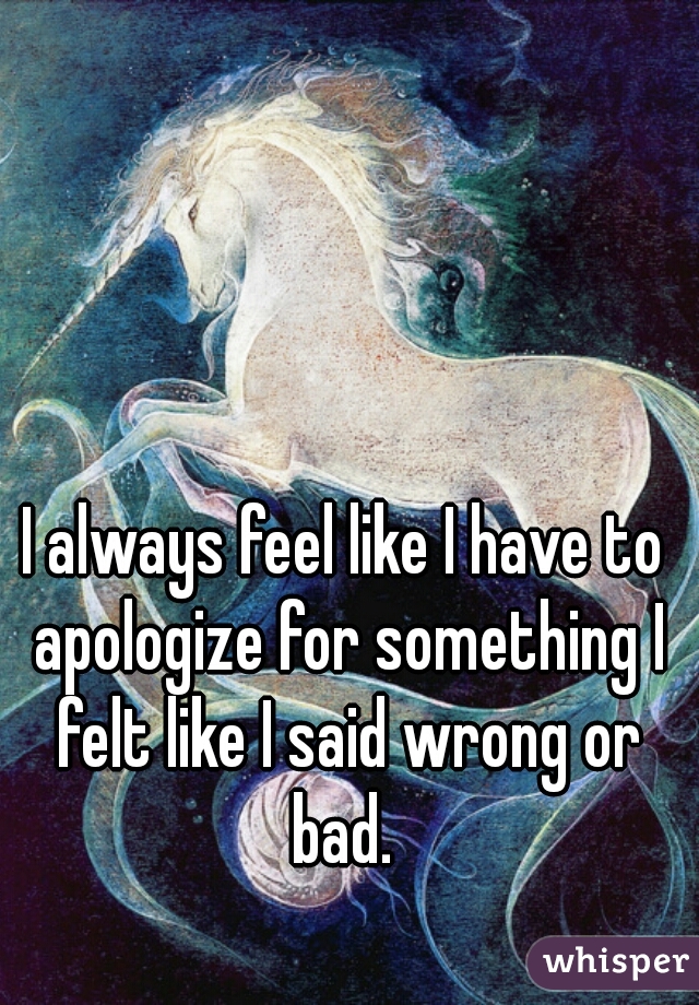 I always feel like I have to apologize for something I felt like I said wrong or bad. 