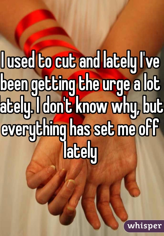 I used to cut and lately I've been getting the urge a lot lately. I don't know why, but everything has set me off lately