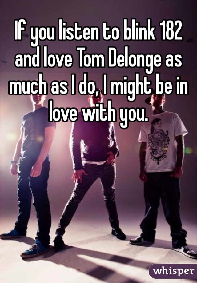 If you listen to blink 182 and love Tom Delonge as much as I do, I might be in love with you.