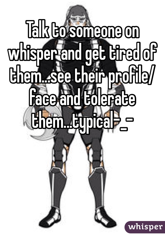 Talk to someone on whisper and get tired of them...see their profile/face and tolerate them...typical-_-