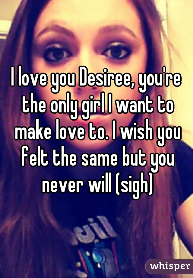 I love you Desiree, you're the only girl I want to make love to. I wish you felt the same but you never will (sigh)