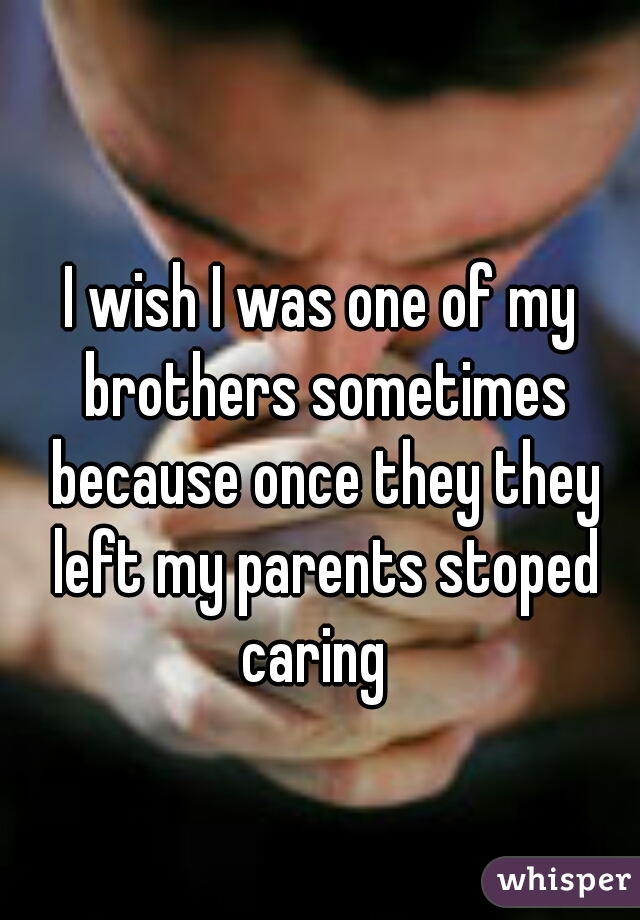 I wish I was one of my brothers sometimes because once they they left my parents stoped caring  